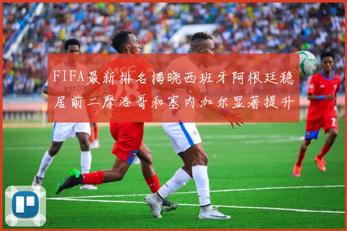 FIFA最新排名揭晓西班牙阿根廷稳居前二摩洛哥和塞内加尔显著提升