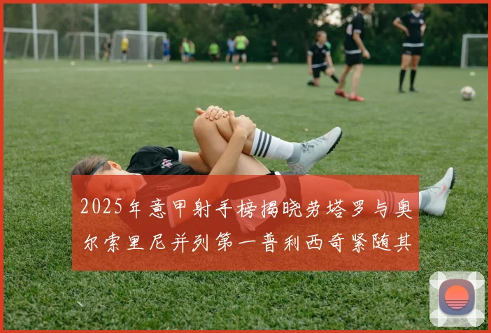 2025年意甲射手榜揭晓劳塔罗与奥尔索里尼并列第一普利西奇紧随其后