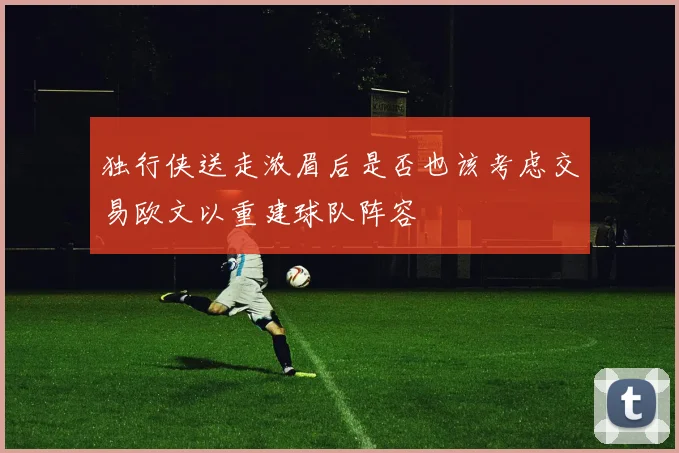 独行侠送走浓眉后是否也该考虑交易欧文以重建球队阵容