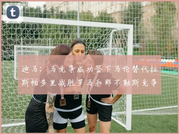 迪马：马竞争成功签下马伦替代拉斯帕多里战胜罗马和那不勒斯竞争