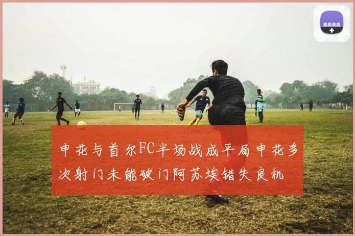 申花与首尔FC半场战成平局申花多次射门未能破门阿苏埃错失良机