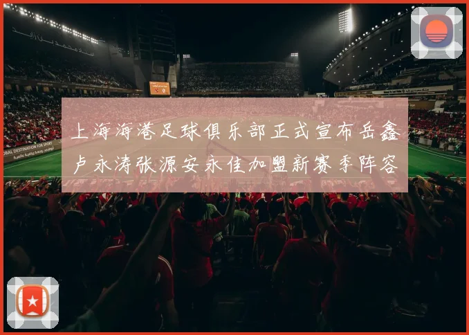 上海海港足球俱乐部正式宣布岳鑫卢永涛张源安永佳加盟新赛季阵容更新