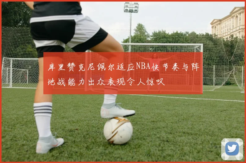 库里赞克尼佩尔适应NBA快节奏与阵地战能力出众表现令人惊叹