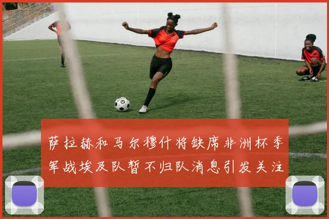 萨拉赫和马尔穆什将缺席非洲杯季军战埃及队暂不归队消息引发关注