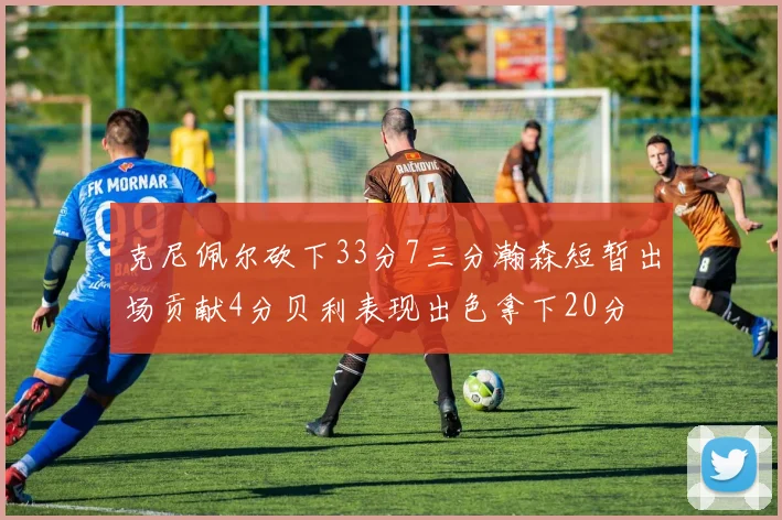 克尼佩尔砍下33分7三分瀚森短暂出场贡献4分贝利表现出色拿下20分