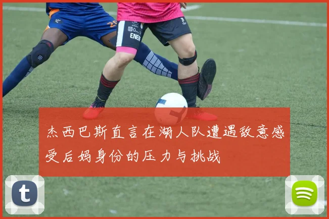 杰西巴斯直言在湖人队遭遇敌意感受后妈身份的压力与挑战