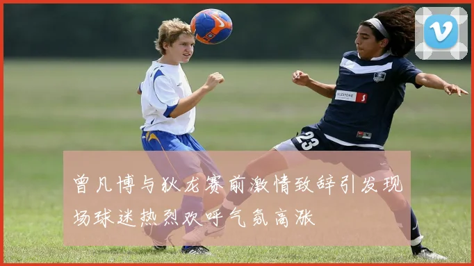 曾凡博与狄龙赛前激情致辞引发现场球迷热烈欢呼气氛高涨
