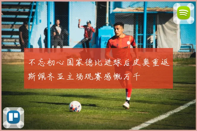 不忘初心国家德比进球后皮奥重返斯佩齐亚主场观赛感慨万千