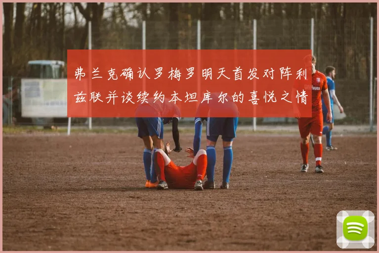 弗兰克确认罗梅罗明天首发对阵利兹联并谈续约本坦库尔的喜悦之情