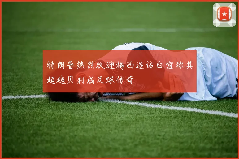 特朗普热烈欢迎梅西造访白宫称其超越贝利成足球传奇