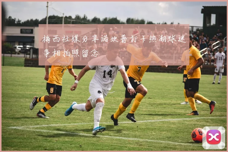 梅西社媒分享诺坎普打卡热潮球迷争相拍照留念