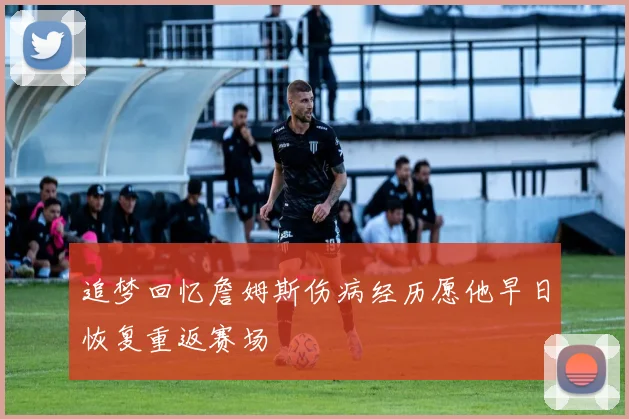 追梦回忆詹姆斯伤病经历愿他早日恢复重返赛场