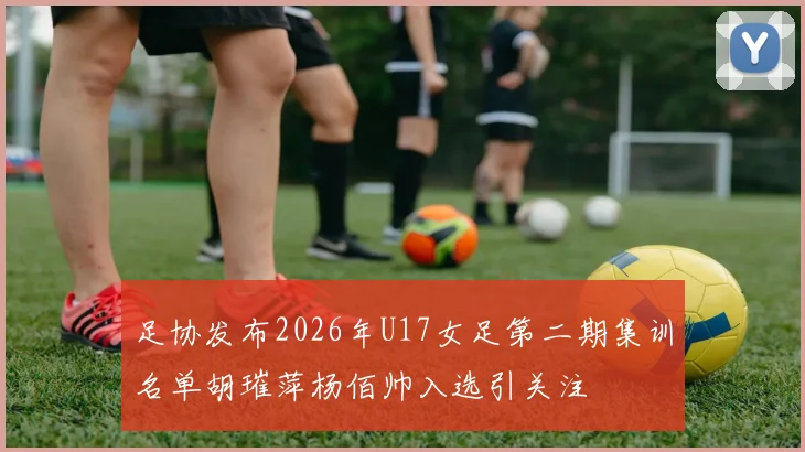 足协发布2026年U17女足第二期集训名单胡璀萍杨佰帅入选引关注