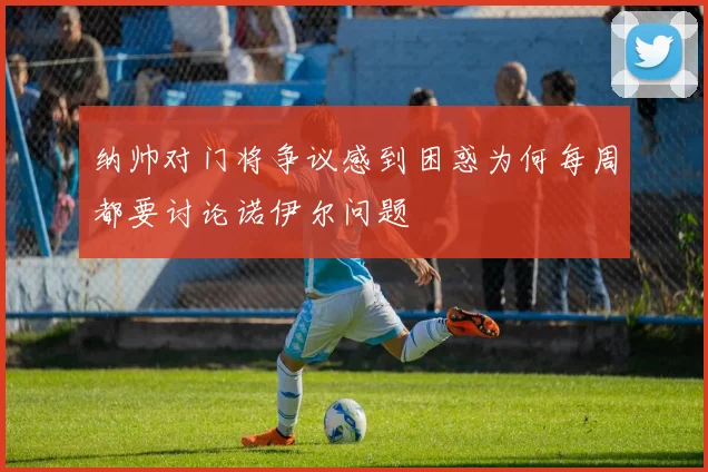 纳帅对门将争议感到困惑为何每周都要讨论诺伊尔问题