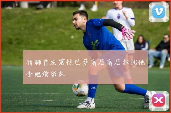 特狮首发震惊巴萨高层高层担忧他会继续留队