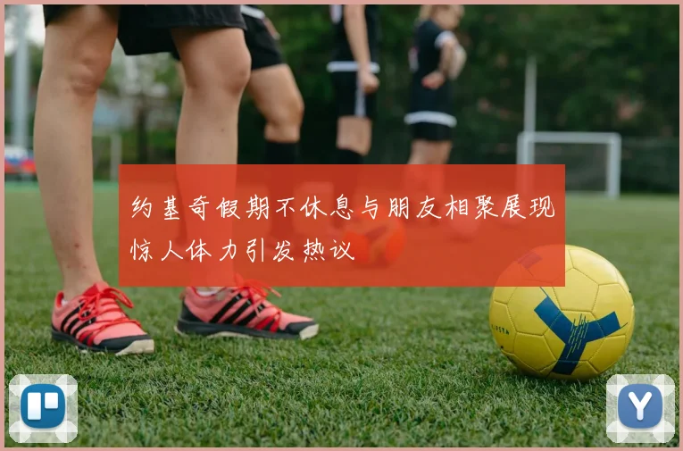 约基奇假期不休息与朋友相聚展现惊人体力引发热议