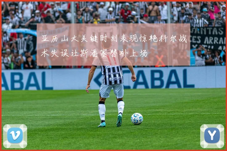 亚历山大关键时刻表现惊艳科尔战术失误让斯潘塞替补上场