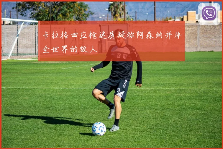 卡拉格回应枪迷质疑称阿森纳并非全世界的敌人