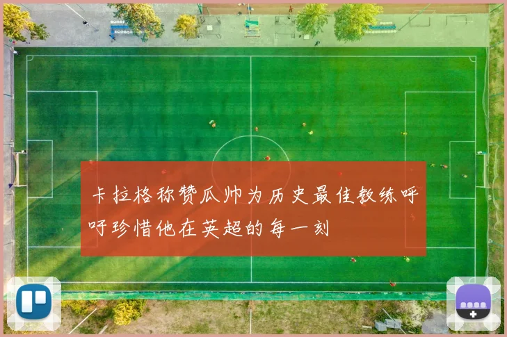 卡拉格称赞瓜帅为历史最佳教练呼吁珍惜他在英超的每一刻