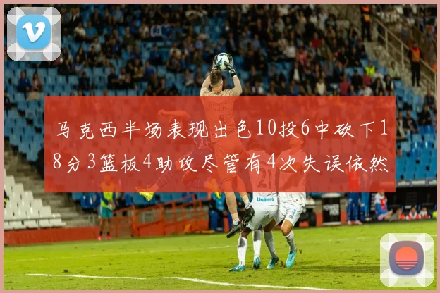 马克西半场表现出色10投6中砍下18分3篮板4助攻尽管有4次失误依然贡献良多