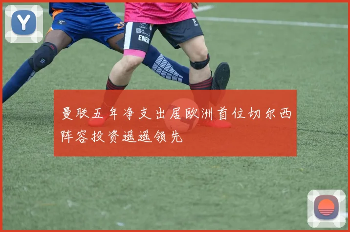 曼联五年净支出居欧洲首位切尔西阵容投资遥遥领先
