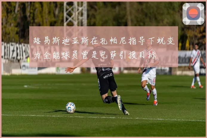 路易斯迪亚斯在孔帕尼指导下蜕变为全能球员曾是巴萨引援目标