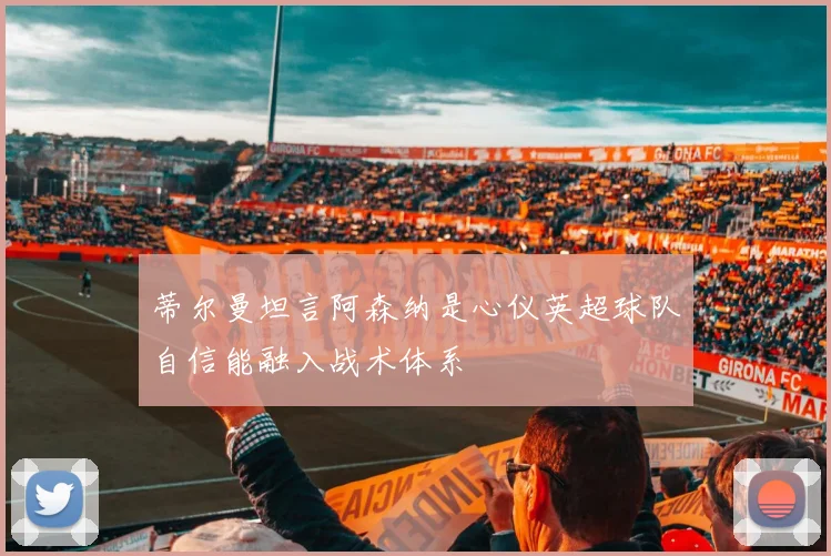 蒂尔曼坦言阿森纳是心仪英超球队自信能融入战术体系