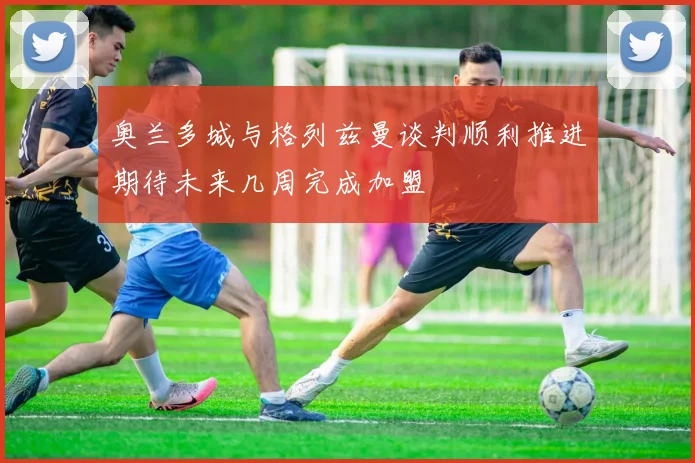奥兰多城与格列兹曼谈判顺利推进期待未来几周完成加盟