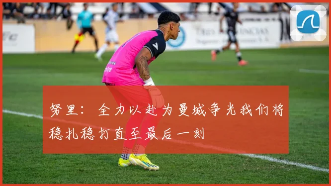 努里：全力以赴为曼城争光我们将稳扎稳打直至最后一刻