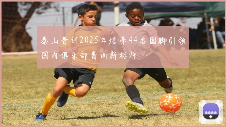 泰山青训2025年培养44名国脚引领国内俱乐部青训新标杆