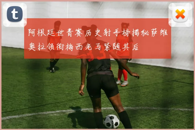 阿根廷世青赛历史射手榜揭秘萨维奥拉领衔梅西老马紧随其后