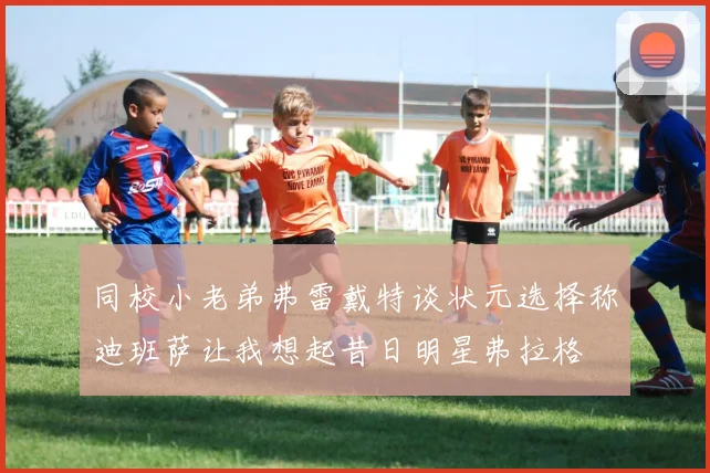 同校小老弟弗雷戴特谈状元选择称迪班萨让我想起昔日明星弗拉格