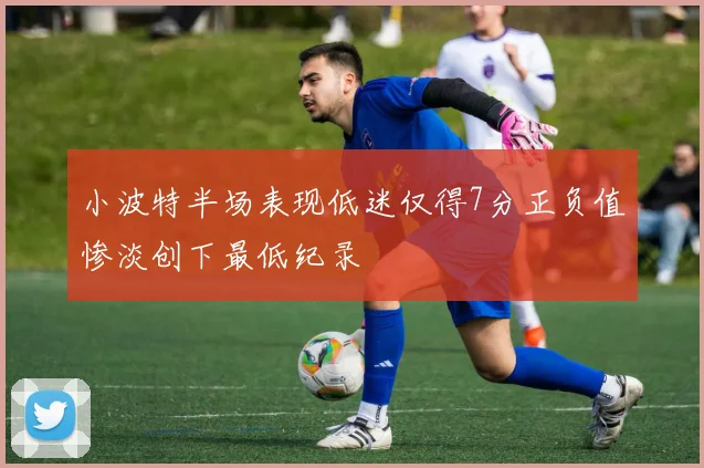 小波特半场表现低迷仅得7分正负值惨淡创下最低纪录