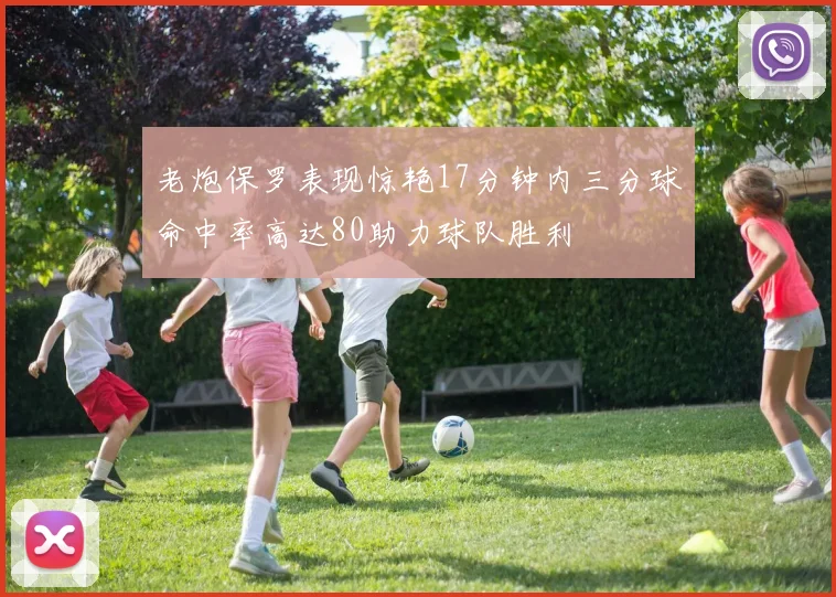 老炮保罗表现惊艳17分钟内三分球命中率高达80助力球队胜利