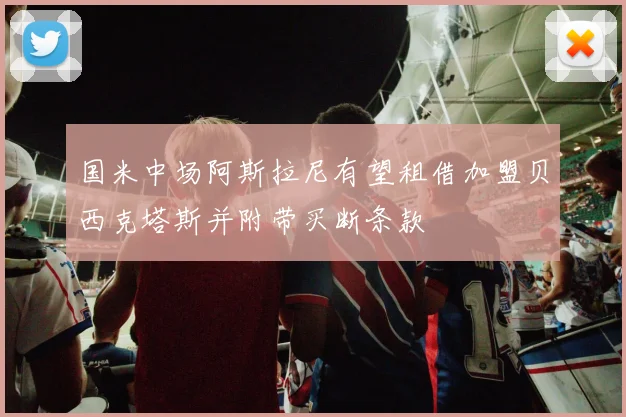 国米中场阿斯拉尼有望租借加盟贝西克塔斯并附带买断条款